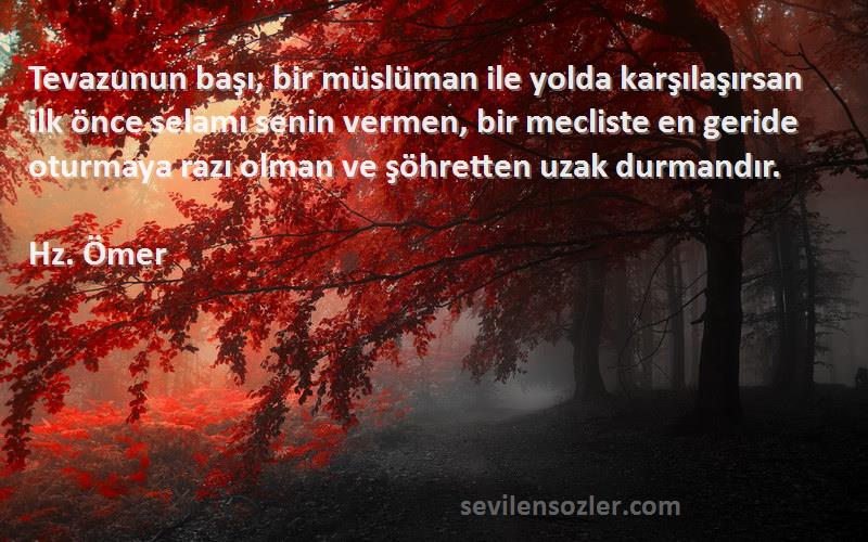 Hz. Ömer Sözleri 
Tevazunun başı, bir müslüman ile yolda karşılaşırsan ilk önce selamı senin vermen, bir mecliste en geride oturmaya razı olman ve şöhretten uzak durmandır.