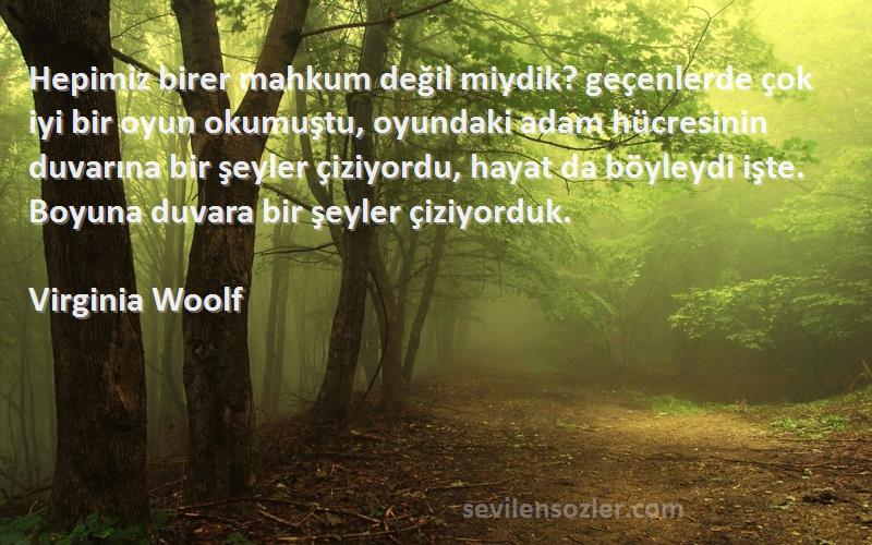 Virginia Woolf Sözleri 
Hepimiz birer mahkum değil miydik? geçenlerde çok iyi bir oyun okumuştu, oyundaki adam hücresinin duvarına bir şeyler çiziyordu, hayat da böyleydi işte. Boyuna duvara bir şeyler çiziyorduk.