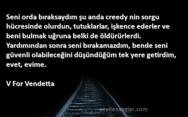 V For Vendetta Sözleri 
Seni orda bıraksaydım şu anda creedy nin sorgu hücresinde olurdun, tutuklarlar, işkence ederler ve beni bulmak uğruna belki de öldürürlerdi. Yardımından sonra seni bırakamazdım, bende seni güvenli olabileceğini düşündüğüm tek yere getirdim, evet, evime.