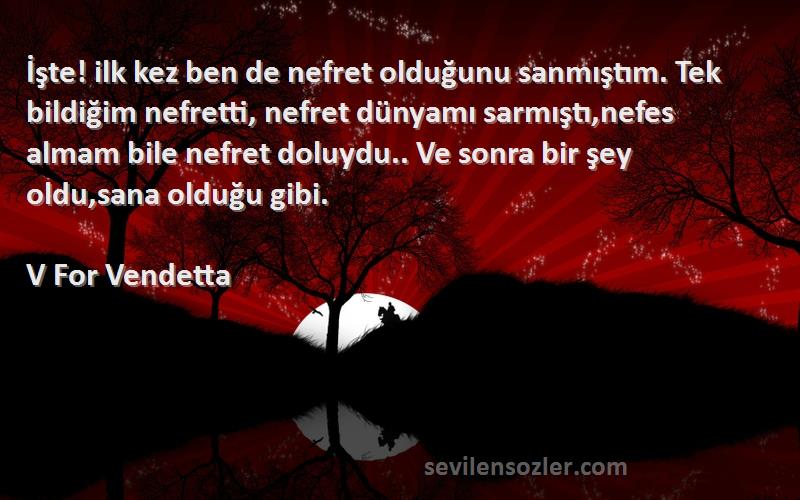 V For Vendetta Sözleri 
İşte! ilk kez ben de nefret olduğunu sanmıştım. Tek bildiğim nefretti, nefret dünyamı sarmıştı,nefes almam bile nefret doluydu.. Ve sonra bir şey oldu,sana olduğu gibi.