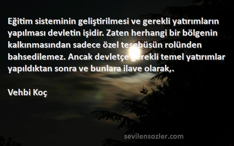 Vehbi Koç Sözleri 
Eğitim sisteminin geliştirilmesi ve gerekli yatırımların yapılması devletin işidir. Zaten herhangi bir bölgenin kalkınmasından sadece özel teşebüsün rolünden bahsedilemez. Ancak devletçe gerekli temel yatırımlar yapıldıktan sonra ve bunlara ilave olarak,.