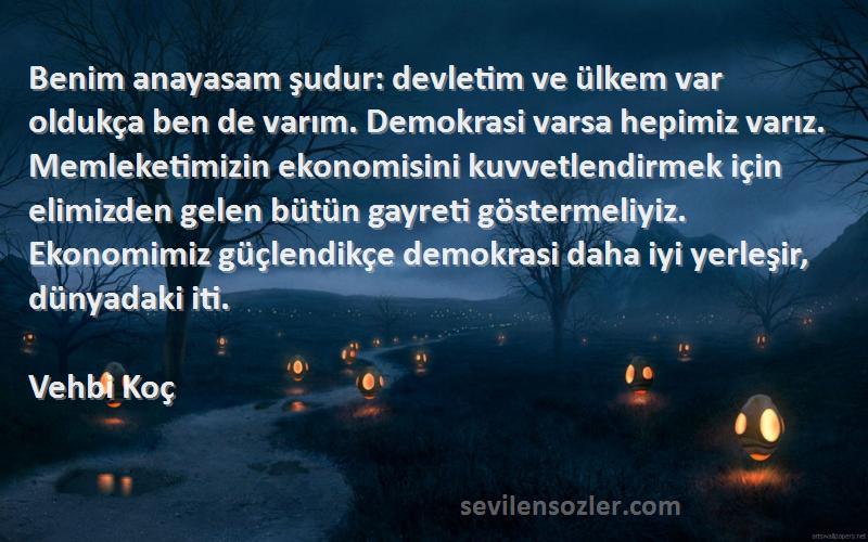 Vehbi Koç Sözleri 
Benim anayasam şudur: devletim ve ülkem var oldukça ben de varım. Demokrasi varsa hepimiz varız. Memleketimizin ekonomisini kuvvetlendirmek için elimizden gelen bütün gayreti göstermeliyiz. Ekonomimiz güçlendikçe demokrasi daha iyi yerleşir, dünyadaki iti.