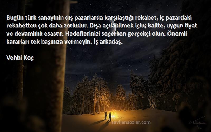 Vehbi Koç Sözleri 
Bugün türk sanayinin dış pazarlarda karşılaştığı rekabet, iç pazardaki rekabetten çok daha zorludur. Dışa açılabilmek için; kalite, uygun fiyat ve devamlılık esastır. Hedeflerinizi seçerken gerçekçi olun. Önemli kararları tek başınıza vermeyin. İş arkadaş.