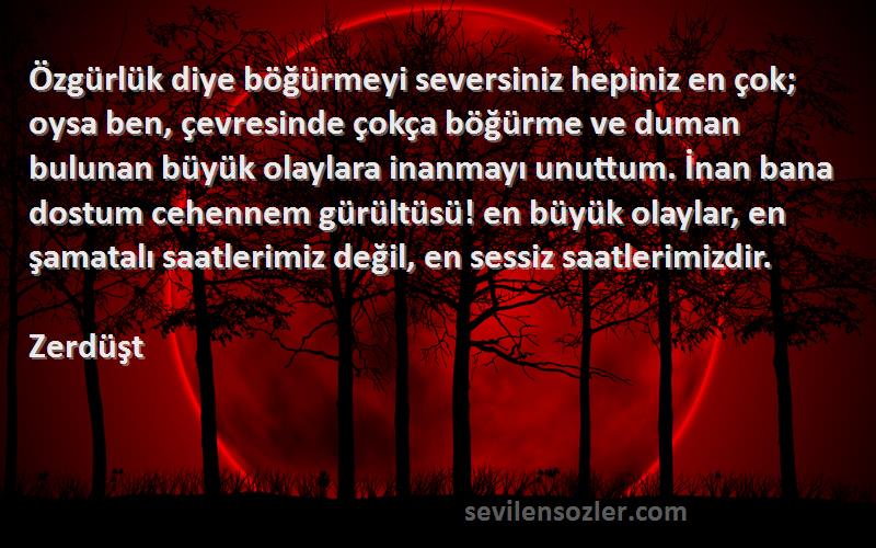 Zerdüşt Sözleri 
Özgürlük diye böğürmeyi seversiniz hepiniz en çok; oysa ben, çevresinde çokça böğürme ve duman bulunan büyük olaylara inanmayı unuttum. İnan bana dostum cehennem gürültüsü! en büyük olaylar, en şamatalı saatlerimiz değil, en sessiz saatlerimizdir.