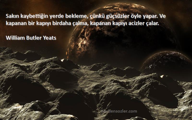 William Butler Yeats Sözleri 
Sakın kaybettiğin yerde bekleme, çünkü güçsüzler öyle yapar. Ve kapanan bir kapıyı birdaha çalma, kapanan kapıyı acizler çalar.