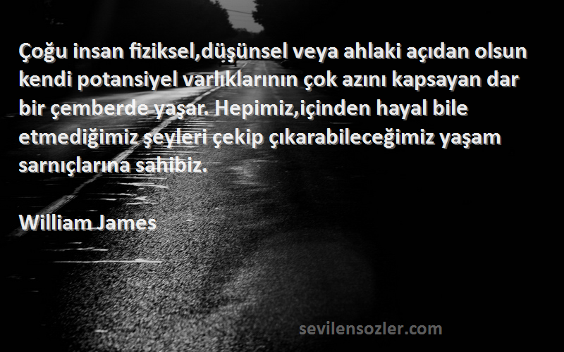 William James Sözleri 
Çoğu insan fiziksel,düşünsel veya ahlaki açıdan olsun kendi potansiyel varlıklarının çok azını kapsayan dar bir çemberde yaşar. Hepimiz,içinden hayal bile etmediğimiz şeyleri çekip çıkarabileceğimiz yaşam sarnıçlarına sahibiz.