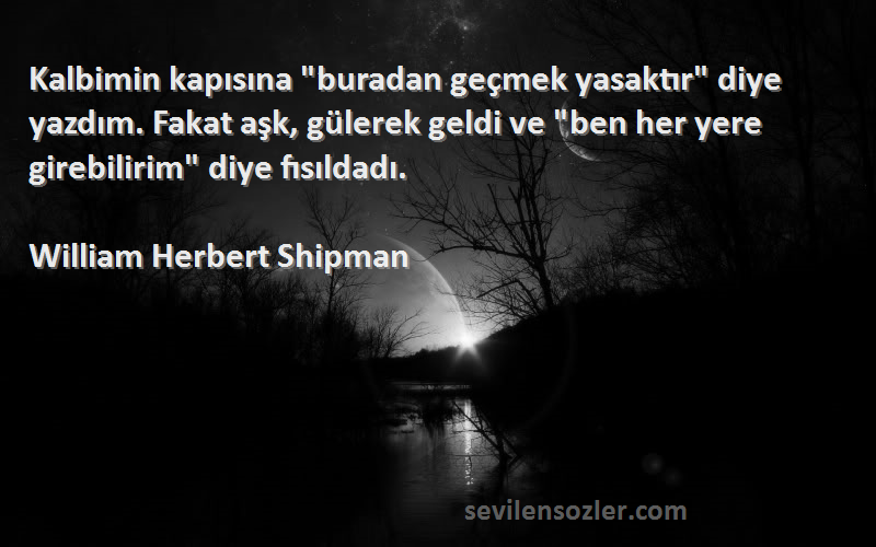 William Herbert Shipman Sözleri 
Kalbimin kapısına buradan geçmek yasaktır diye yazdım. Fakat aşk, gülerek geldi ve ben her yere girebilirim diye fısıldadı.