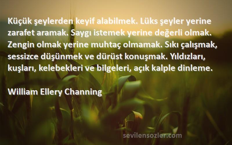 William Ellery Channing Sözleri 
Küçük şeylerden keyif alabilmek. Lüks şeyler yerine zarafet aramak. Saygı istemek yerine değerli olmak. Zengin olmak yerine muhtaç olmamak. Sıkı çalışmak, sessizce düşünmek ve dürüst konuşmak. Yıldızları, kuşları, kelebekleri ve bilgeleri, açık kalple dinleme.