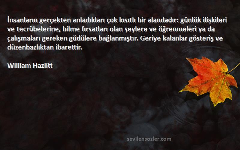 William Hazlitt Sözleri 
İnsanların gerçekten anladıkları çok kısıtlı bir alandadır: günlük ilişkileri ve tecrübelerine, bilme fırsatları olan şeylere ve öğrenmeleri ya da çalışmaları gereken güdülere bağlanmıştır. Geriye kalanlar gösteriş ve düzenbazlıktan ibarettir.