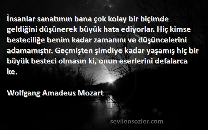 Wolfgang Amadeus Mozart Sözleri 
İnsanlar sanatımın bana çok kolay bir biçimde geldiğini düşünerek büyük hata ediyorlar. Hiç kimse besteciliğe benim kadar zamanını ve düşüncelerini adamamıştır. Geçmişten şimdiye kadar yaşamış hiç bir büyük besteci olmasın ki, onun eserlerini defalarca ke.