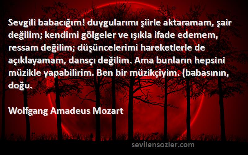 Wolfgang Amadeus Mozart Sözleri 
Sevgili babacığım! duygularımı şiirle aktaramam, şair değilim; kendimi gölgeler ve ışıkla ifade edemem, ressam değilim; düşüncelerimi hareketlerle de açıklayamam, dansçı değilim. Ama bunların hepsini müzikle yapabilirim. Ben bir müzikçiyim. (babasının, doğu.