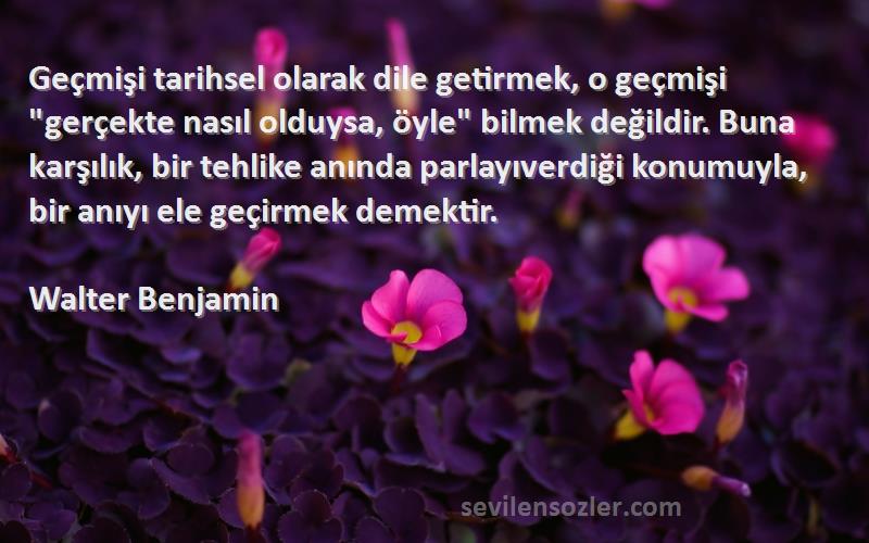 Walter Benjamin Sözleri 
Geçmişi tarihsel olarak dile getirmek, o geçmişi gerçekte nasıl olduysa, öyle bilmek değildir. Buna karşılık, bir tehlike anında parlayıverdiği konumuyla, bir anıyı ele geçirmek demektir.