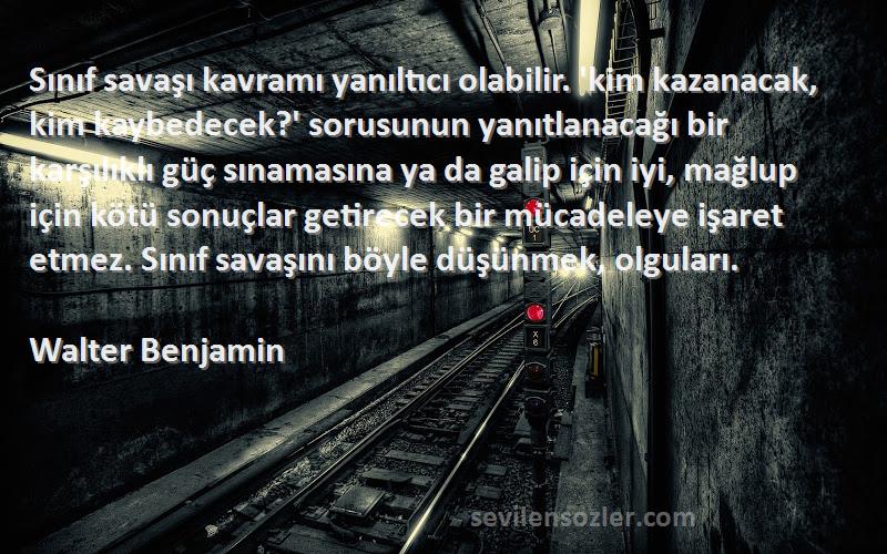 Walter Benjamin Sözleri 
Sınıf savaşı kavramı yanıltıcı olabilir. 'kim kazanacak, kim kaybedecek?' sorusunun yanıtlanacağı bir karşılıklı güç sınamasına ya da galip için iyi, mağlup için kötü sonuçlar getirecek bir mücadeleye işaret etmez. Sınıf savaşını böyle düşünmek, olguları.