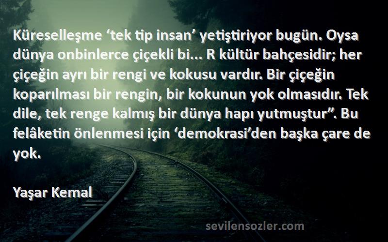Yaşar Kemal Sözleri 
Küreselleşme ‘tek tip insan’ yetiştiriyor bugün. Oysa dünya onbinlerce çiçekli bi... R kültür bahçesidir; her çiçeğin ayrı bir rengi ve kokusu vardır. Bir çiçeğin koparılması bir rengin, bir kokunun yok olmasıdır. Tek dile, tek renge kalmış bir dünya hapı yutmuştur”. Bu felâketin önlenmesi için ‘demokrasi’den başka çare de yok.