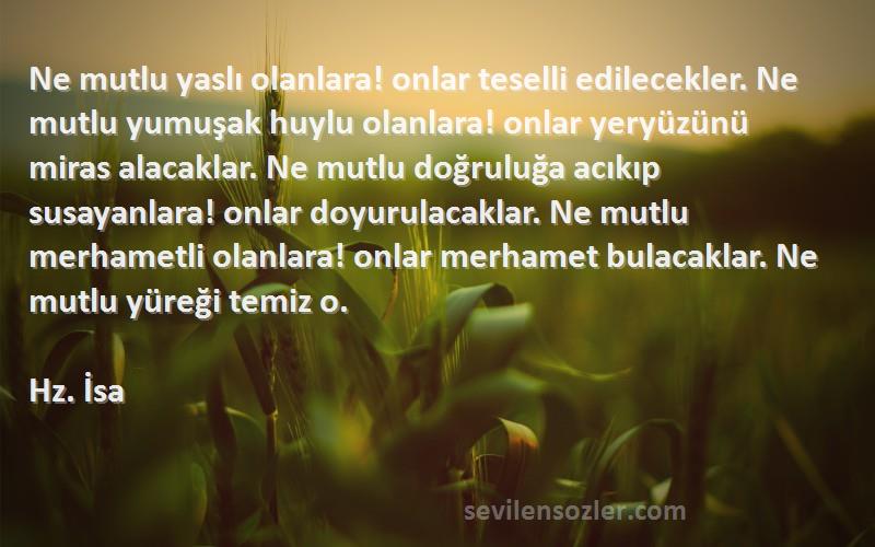 Hz. İsa Sözleri 
Ne mutlu yaslı olanlara! onlar teselli edilecekler. Ne mutlu yumuşak huylu olanlara! onlar yeryüzünü miras alacaklar. Ne mutlu doğruluğa acıkıp susayanlara! onlar doyurulacaklar. Ne mutlu merhametli olanlara! onlar merhamet bulacaklar. Ne mutlu yüreği temiz o.