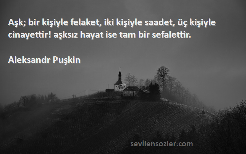 Aleksandr Puşkin Sözleri 
Aşk; bir kişiyle felaket, iki kişiyle saadet, üç kişiyle cinayettir! aşksız hayat ise tam bir sefalettir.