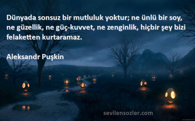 Aleksandr Puşkin Sözleri 
Dünyada sonsuz bir mutluluk yoktur; ne ünlü bir soy, ne güzellik, ne güç-kuvvet, ne zenginlik, hiçbir şey bizi felaketten kurtaramaz.