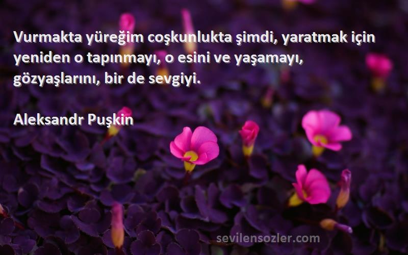 Aleksandr Puşkin Sözleri 
Vurmakta yüreğim coşkunlukta şimdi, yaratmak için yeniden o tapınmayı, o esini ve yaşamayı, gözyaşlarını, bir de sevgiyi.