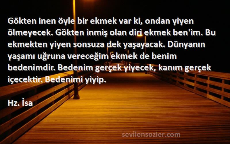 Hz. İsa Sözleri 
Gökten inen öyle bir ekmek var ki, ondan yiyen ölmeyecek. Gökten inmiş olan diri ekmek ben'im. Bu ekmekten yiyen sonsuza dek yaşayacak. Dünyanın yaşamı uğruna vereceğim ekmek de benim bedenimdir. Bedenim gerçek yiyecek, kanım gerçek içecektir. Bedenimi yiyip.