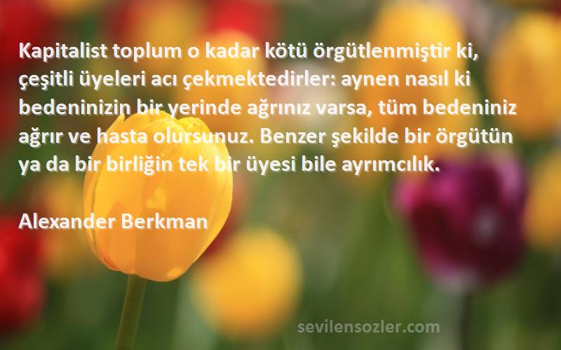 Alexander Berkman Sözleri 
Kapitalist toplum o kadar kötü örgütlenmiştir ki, çeşitli üyeleri acı çekmektedirler: aynen nasıl ki bedeninizin bir yerinde ağrınız varsa, tüm bedeniniz ağrır ve hasta olursunuz. Benzer şekilde bir örgütün ya da bir birliğin tek bir üyesi bile ayrımcılık.