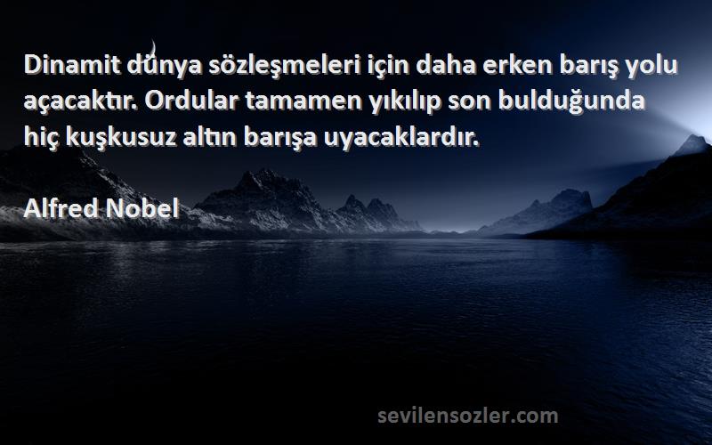 Alfred Nobel Sözleri 
Dinamit dünya sözleşmeleri için daha erken barış yolu açacaktır. Ordular tamamen yıkılıp son bulduğunda hiç kuşkusuz altın barışa uyacaklardır.