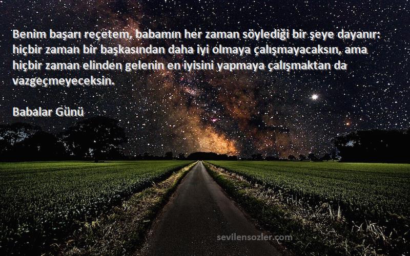 Babalar Günü Sözleri 
Benim başarı reçetem, babamın her zaman söylediği bir şeye dayanır: hiçbir zaman bir başkasından daha iyi olmaya çalışmayacaksın, ama hiçbir zaman elinden gelenin en iyisini yapmaya çalışmaktan da vazgeçmeyeceksin.