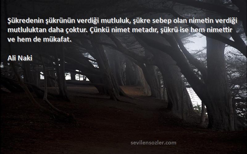 Ali Naki Sözleri 
Şükredenin şükrünün verdiği mutluluk, şükre sebep olan nimetin verdiği mutluluktan daha çoktur. Çünkü nimet metadır, şükrü ise hem nimettir ve hem de mükafat.