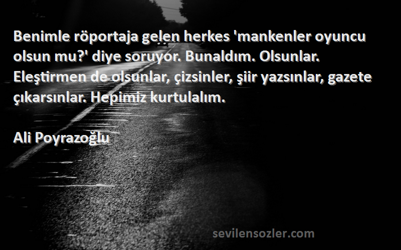 Ali Poyrazoğlu Sözleri 
Benimle röportaja gelen herkes 'mankenler oyuncu olsun mu?' diye soruyor. Bunaldım. Olsunlar. Eleştirmen de olsunlar, çizsinler, şiir yazsınlar, gazete çıkarsınlar. Hepimiz kurtulalım.