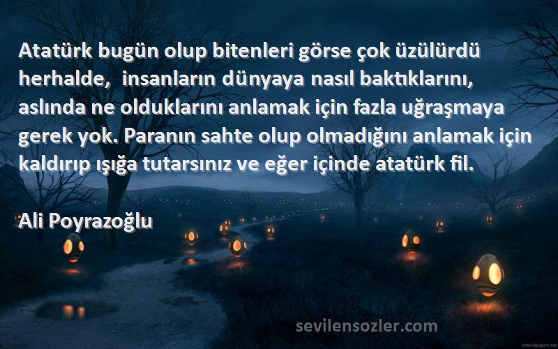 Ali Poyrazoğlu Sözleri 
Atatürk bugün olup bitenleri görse çok üzülürdü herhalde, insanların dünyaya nasıl baktıklarını, aslında ne olduklarını anlamak için fazla uğraşmaya gerek yok. Paranın sahte olup olmadığını anlamak için kaldırıp ışığa tutarsınız ve eğer içinde atatürk fil.