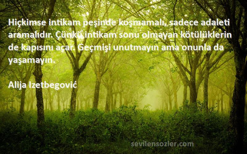 Alija Izetbegović Sözleri 
Hiçkimse intikam peşinde koşmamalı, sadece adaleti aramalıdır. Çünkü intikam sonu olmayan kötülüklerin de kapısını açar. Geçmişi unutmayın ama onunla da yaşamayın.