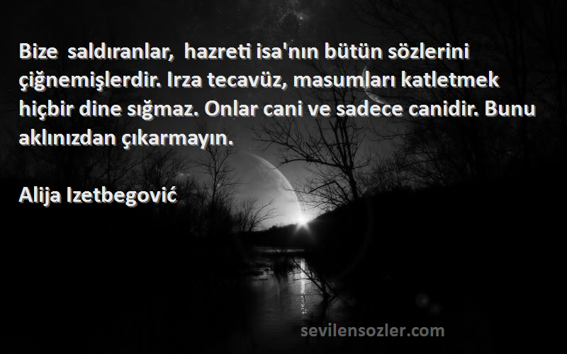 Alija Izetbegović Sözleri 
Bize saldıranlar, hazreti isa'nın bütün sözlerini çiğnemişlerdir. Irza tecavüz, masumları katletmek hiçbir dine sığmaz. Onlar cani ve sadece canidir. Bunu aklınızdan çıkarmayın.