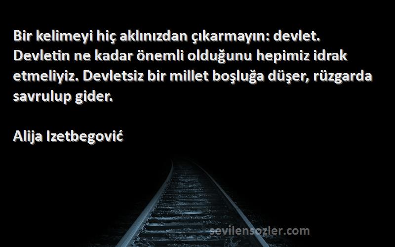 Alija Izetbegović Sözleri 
Bir kelimeyi hiç aklınızdan çıkarmayın: devlet. Devletin ne kadar önemli olduğunu hepimiz idrak etmeliyiz. Devletsiz bir millet boşluğa düşer, rüzgarda savrulup gider.