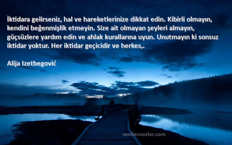 Alija Izetbegović Sözleri 
İktidara gelirseniz, hal ve hareketlerinize dikkat edin. Kibirli olmayın, kendini beğenmişlik etmeyin. Size ait olmayan şeyleri almayın, güçsüzlere yardım edin ve ahlak kurallarına uyun. Unutmayın ki sonsuz iktidar yoktur. Her iktidar geçicidir ve herkes,.