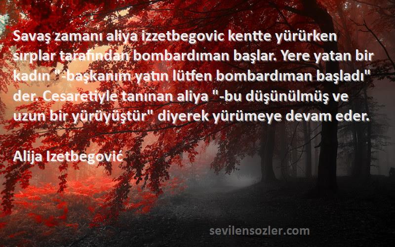 Alija Izetbegović Sözleri 
Savaş zamanı aliya izzetbegovic kentte yürürken sırplar tarafından bombardıman başlar. Yere yatan bir kadın -başkanım yatın lütfen bombardıman başladı der. Cesaretiyle tanınan aliya -bu düşünülmüş ve uzun bir yürüyüştür diyerek yürümeye devam eder.