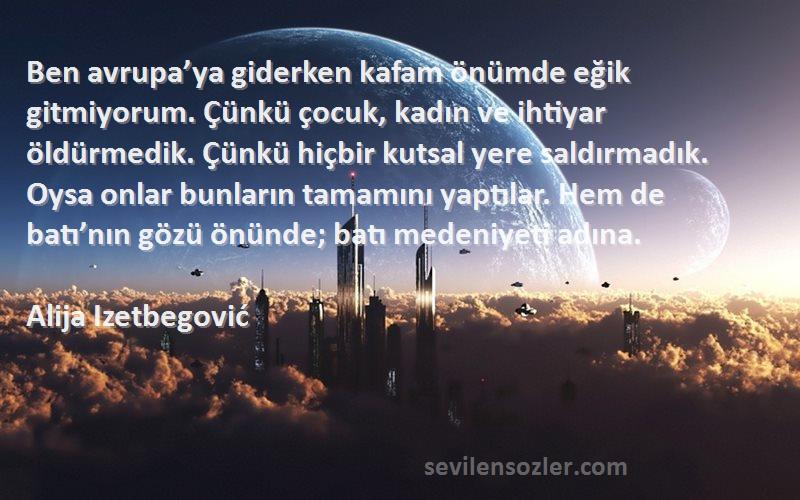 Alija Izetbegović Sözleri 
Ben avrupa’ya giderken kafam önümde eğik gitmiyorum. Çünkü çocuk, kadın ve ihtiyar öldürmedik. Çünkü hiçbir kutsal yere saldırmadık. Oysa onlar bunların tamamını yaptılar. Hem de batı’nın gözü önünde; batı medeniyeti adına.