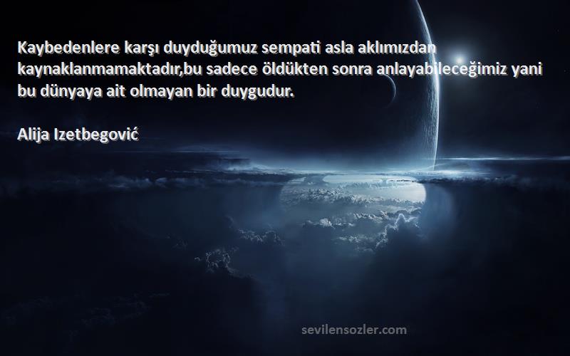 Alija Izetbegović Sözleri 
Kaybedenlere karşı duyduğumuz sempati asla aklımızdan kaynaklanmamaktadır,bu sadece öldükten sonra anlayabileceğimiz yani bu dünyaya ait olmayan bir duygudur.