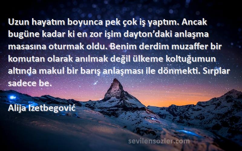 Alija Izetbegović Sözleri 
Uzun hayatım boyunca pek çok iş yaptım. Ancak bugüne kadar ki en zor işim dayton’daki anlaşma masasına oturmak oldu. Benim derdim muzaffer bir komutan olarak anılmak değil ülkeme koltuğumun altında makul bir barış anlaşması ile dönmekti. Sırplar sadece be.