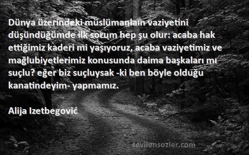 Alija Izetbegović Sözleri 
Dünya üzerindeki müslümanlaın vaziyetini düşündüğümde ilk sorum hep şu olur: acaba hak ettiğimiz kaderi mi yaşıyoruz, acaba vaziyetimiz ve mağlubiyetlerimiz konusunda daima başkaları mı suçlu? eğer biz suçluysak -ki ben böyle olduğu kanatindeyim- yapmamız.