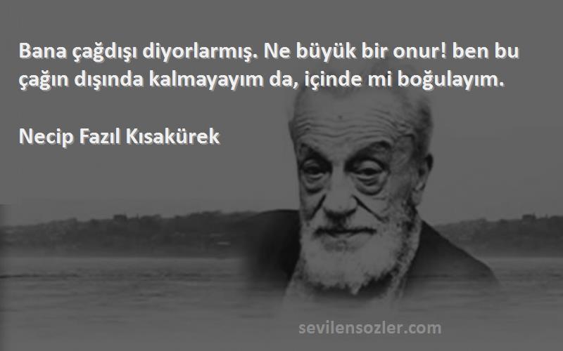 Necip Fazıl Kısakürek Sözleri 
Bana çağdışı diyorlarmış. Ne büyük bir onur! ben bu çağın dışında kalmayayım da, içinde mi boğulayım.