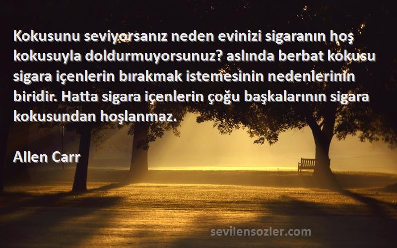 Allen Carr Sözleri 
Kokusunu seviyorsanız neden evinizi sigaranın hoş kokusuyla doldurmuyorsunuz? aslında berbat kokusu sigara içenlerin bırakmak istemesinin nedenlerinin biridir. Hatta sigara içenlerin çoğu başkalarının sigara kokusundan hoşlanmaz.