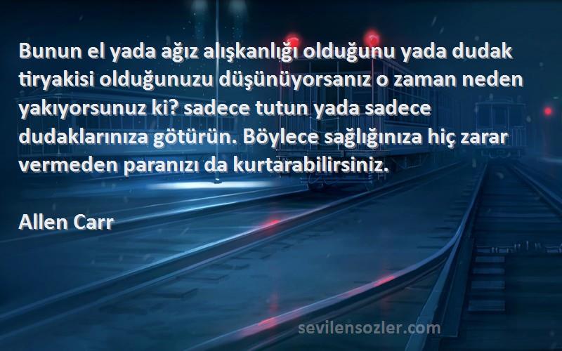 Allen Carr Sözleri 
Bunun el yada ağız alışkanlığı olduğunu yada dudak tiryakisi olduğunuzu düşünüyorsanız o zaman neden yakıyorsunuz ki? sadece tutun yada sadece dudaklarınıza götürün. Böylece sağlığınıza hiç zarar vermeden paranızı da kurtarabilirsiniz.