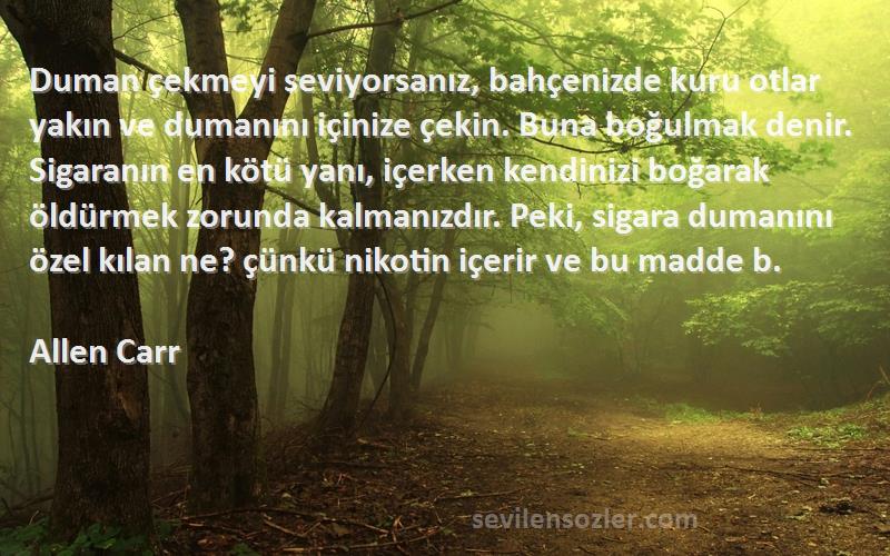 Allen Carr Sözleri 
Duman çekmeyi seviyorsanız, bahçenizde kuru otlar yakın ve dumanını içinize çekin. Buna boğulmak denir. Sigaranın en kötü yanı, içerken kendinizi boğarak öldürmek zorunda kalmanızdır. Peki, sigara dumanını özel kılan ne? çünkü nikotin içerir ve bu madde b.