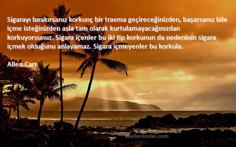 Allen Carr Sözleri 
Sigarayı bırakırsanız korkunç bir travma geçireceğinizden, başarsanız bile içme isteğinizden asla tam olarak kurtulamayacağınızdan korkuyorsunuz. Sigara içenler bu iki tip korkunun da nedeninin sigara içmek olduğunu anlayamaz. Sigara içmeyenler bu korkula.