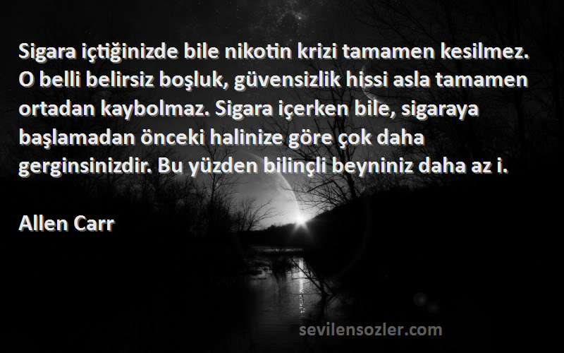 Allen Carr Sözleri 
Sigara içtiğinizde bile nikotin krizi tamamen kesilmez. O belli belirsiz boşluk, güvensizlik hissi asla tamamen ortadan kaybolmaz. Sigara içerken bile, sigaraya başlamadan önceki halinize göre çok daha gerginsinizdir. Bu yüzden bilinçli beyniniz daha az i.