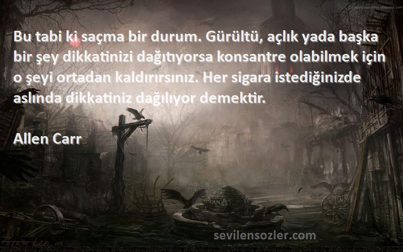 Allen Carr Sözleri 
Bu tabi ki saçma bir durum. Gürültü, açlık yada başka bir şey dikkatinizi dağıtıyorsa konsantre olabilmek için o şeyi ortadan kaldırırsınız. Her sigara istediğinizde aslında dikkatiniz dağılıyor demektir.