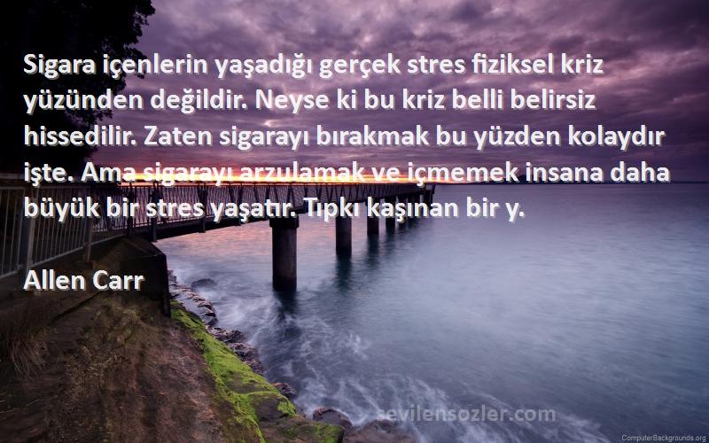 Allen Carr Sözleri 
Sigara içenlerin yaşadığı gerçek stres fiziksel kriz yüzünden değildir. Neyse ki bu kriz belli belirsiz hissedilir. Zaten sigarayı bırakmak bu yüzden kolaydır işte. Ama sigarayı arzulamak ve içmemek insana daha büyük bir stres yaşatır. Tıpkı kaşınan bir y.