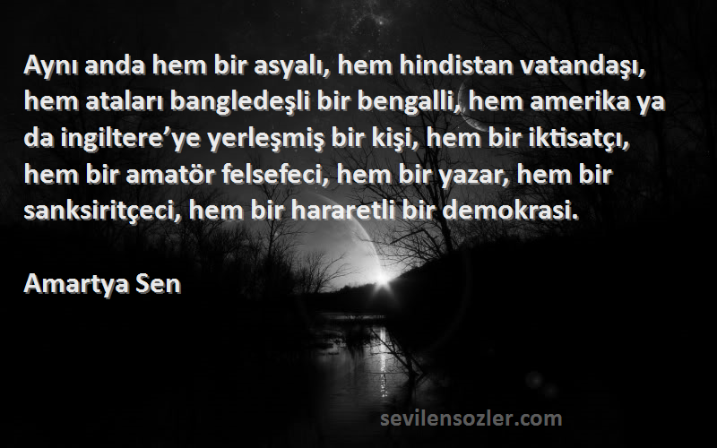 Amartya Sen Sözleri 
Aynı anda hem bir asyalı, hem hindistan vatandaşı, hem ataları bangledeşli bir bengalli, hem amerika ya da ingiltere’ye yerleşmiş bir kişi, hem bir iktisatçı, hem bir amatör felsefeci, hem bir yazar, hem bir sanksiritçeci, hem bir hararetli bir demokrasi.