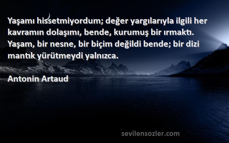 Antonin Artaud Sözleri 
Yaşamı hissetmiyordum; değer yargılarıyla ilgili her kavramın dolaşımı, bende, kurumuş bir ırmaktı. Yaşam, bir nesne, bir biçim değildi bende; bir dizi mantık yürütmeydi yalnızca.