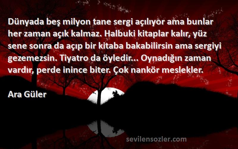 Ara Güler Sözleri 
Dünyada beş milyon tane sergi açılıyor ama bunlar her zaman açık kalmaz. Halbuki kitaplar kalır, yüz sene sonra da açıp bir kitaba bakabilirsin ama sergiyi gezemezsin. Tiyatro da öyledir... Oynadığın zaman vardır, perde inince biter. Çok nankör meslekler.