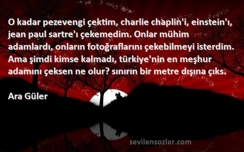 Ara Güler Sözleri 
O kadar pezevengi çektim, charlie chaplin'i, einstein'ı, jean paul sartre'ı çekemedim. Onlar mühim adamlardı, onların fotoğraflarını çekebilmeyi isterdim. Ama şimdi kimse kalmadı, türkiye'nin en meşhur adamını çeksen ne olur? sınırın bir metre dışına çıks.